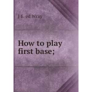  How to play first base; J E. ed Wray Books